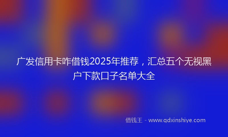 广发信用卡咋借钱2025年推荐，汇总五个无视黑户下款口子名单大全