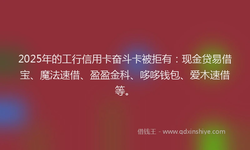 2025年的工行信用卡奋斗卡被拒有：现金贷易借宝、魔法速借、盈盈金科、哆哆钱包、爱木速借等。