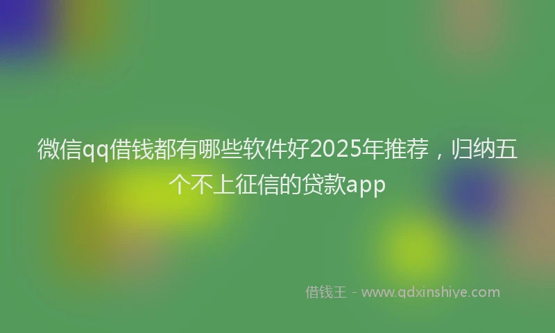 微信qq借钱都有哪些软件好2025年推荐，归纳五个不上征信的贷款app