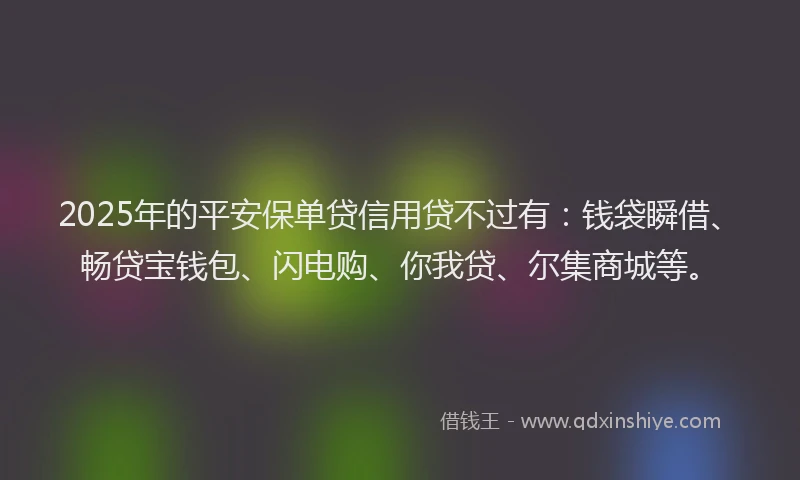 2025年的平安保单贷信用贷不过有：钱袋瞬借、畅贷宝钱包、闪电购、你我贷、尔集商城等。