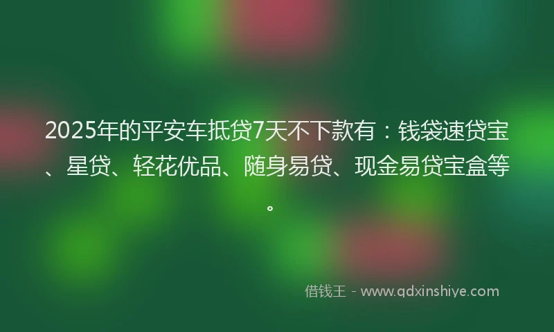 2025年的平安车抵贷7天不下款有：钱袋速贷宝、星贷、轻花优品、随身易贷、现金易贷宝盒等。