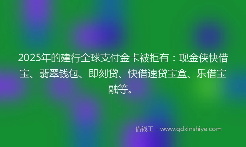 2025年的建行全球支付金卡被拒有：现金侠快借宝、翡翠钱包、即刻贷、快借速贷宝盒、乐借宝融等。