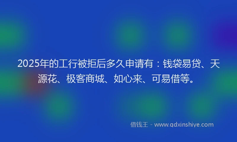 2025年的工行被拒后多久申请有：钱袋易贷、天源花、极客商城、如心来、可易借等。
