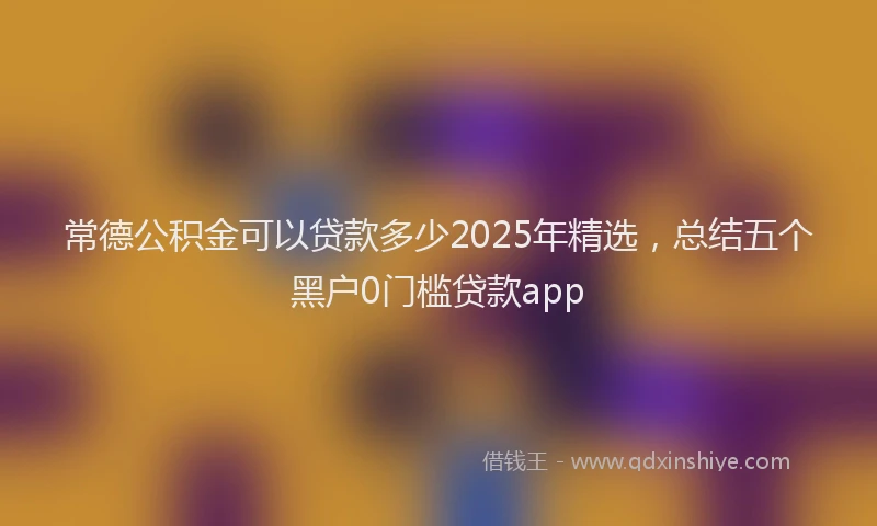常德公积金可以贷款多少2025年精选，总结五个黑户0门槛贷款app