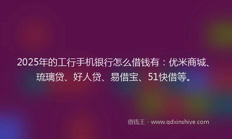 2025年的工行手机银行怎么借钱有：优米商城、琉璃贷、好人贷、易借宝、51快借等。