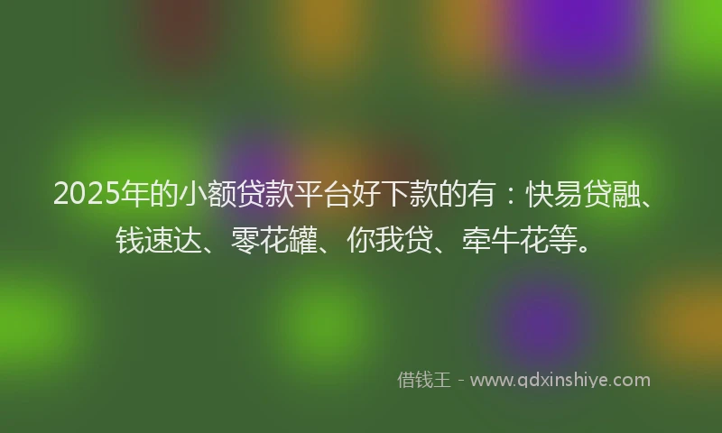2025年的小额贷款平台好下款的有：快易贷融、钱速达、零花罐、你我贷、牵牛花等。