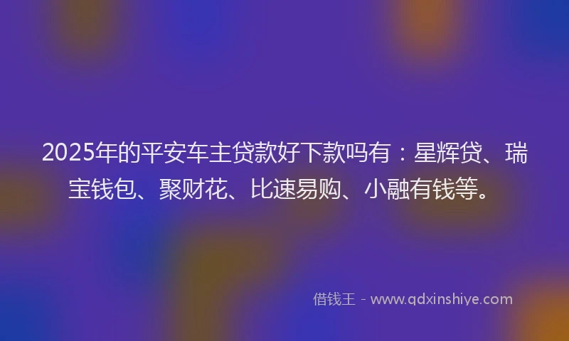 2025年的平安车主贷款好下款吗有：星辉贷、瑞宝钱包、聚财花、比速易购、小融有钱等。