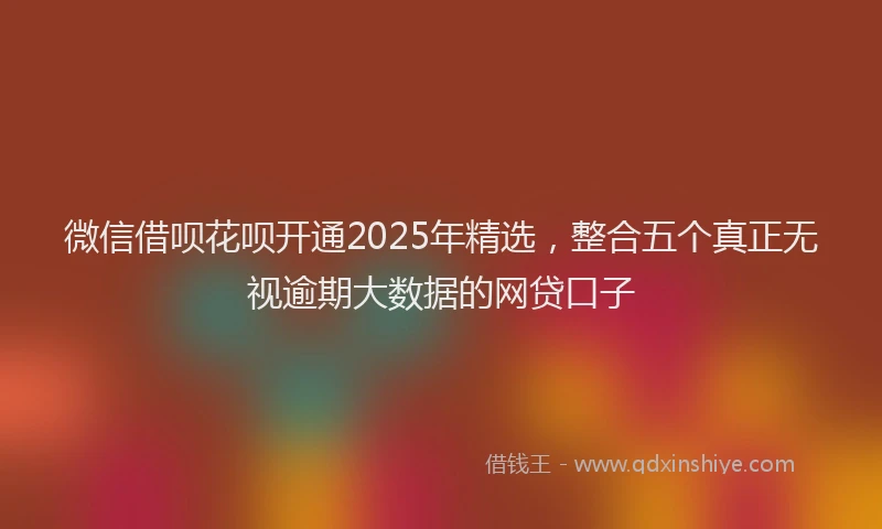 微信借呗花呗开通2025年精选，整合五个真正无视逾期大数据的网贷口子