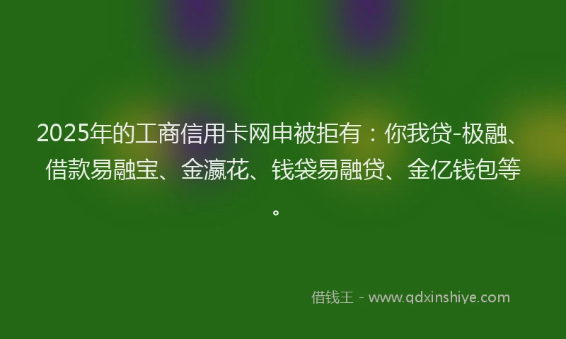 2025年的工商信用卡网申被拒有：你我贷-极融、借款易融宝、金瀛花、钱袋易融贷、金亿钱包等。