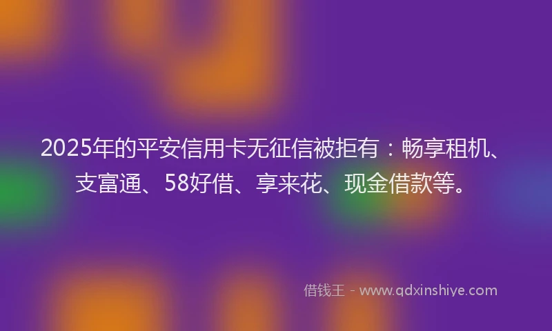 2025年的平安信用卡无征信被拒有：畅享租机、支富通、58好借、享来花、现金借款等。
