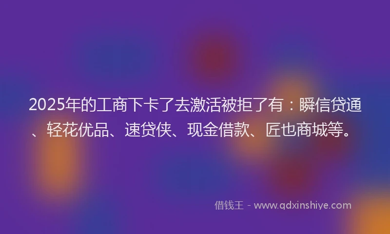 2025年的工商下卡了去激活被拒了有：瞬信贷通、轻花优品、速贷侠、现金借款、匠也商城等。