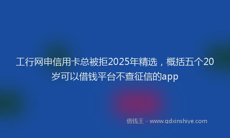 工行网申信用卡总被拒2025年精选，概括五个20岁可以借钱平台不查征信的app