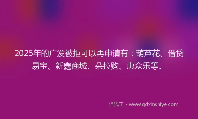 2025年的广发被拒可以再申请有：葫芦花、借贷易宝、新鑫商城、朵拉购、惠众乐等。