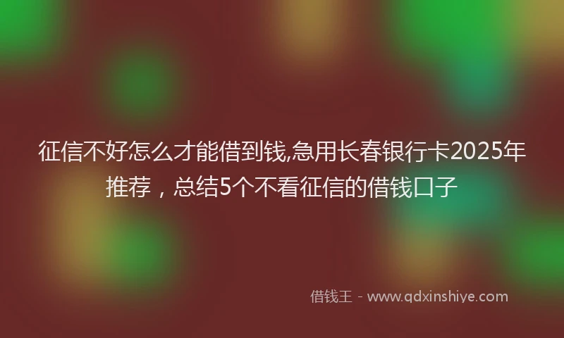 征信不好怎么才能借到钱,急用长春银行卡2025年推荐，总结5个不看征信的借钱口子
