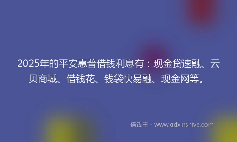 2025年的平安惠普借钱利息有：现金贷速融、云贝商城、借钱花、钱袋快易融、现金网等。