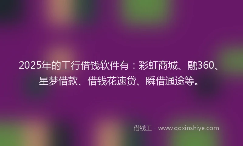 2025年的工行借钱软件有：彩虹商城、融360、星梦借款、借钱花速贷、瞬借通途等。