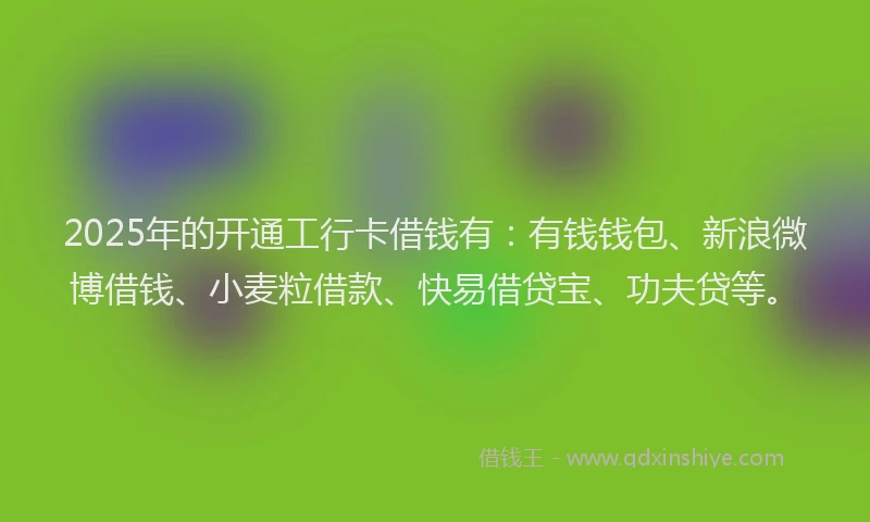 2025年的开通工行卡借钱有：有钱钱包、新浪微博借钱、小麦粒借款、快易借贷宝、功夫贷等。