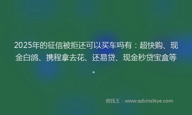 2025年的征信被拒还可以买车吗有：超快购、现金白鸽、携程拿去花、还易贷、现金秒贷宝盒等。