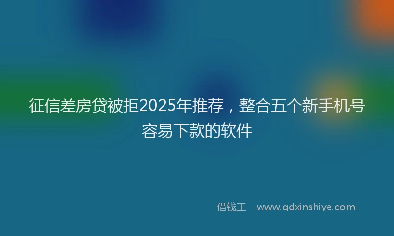 征信差房贷被拒2025年推荐，整合五个新手机号容易下款的软件