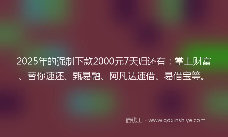 2025年的强制下款2000元7天归还有：掌上财富、替你速还、甄易融、阿凡达速借、易借宝等。