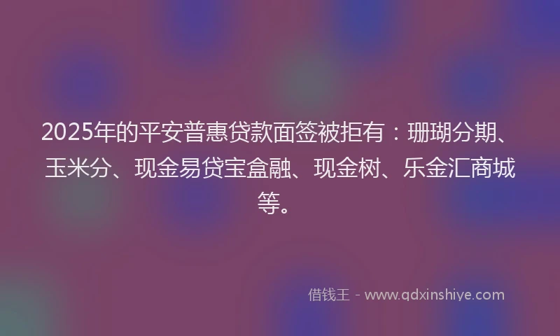 2025年的平安普惠贷款面签被拒有：珊瑚分期、玉米分、现金易贷宝盒融、现金树、乐金汇商城等。