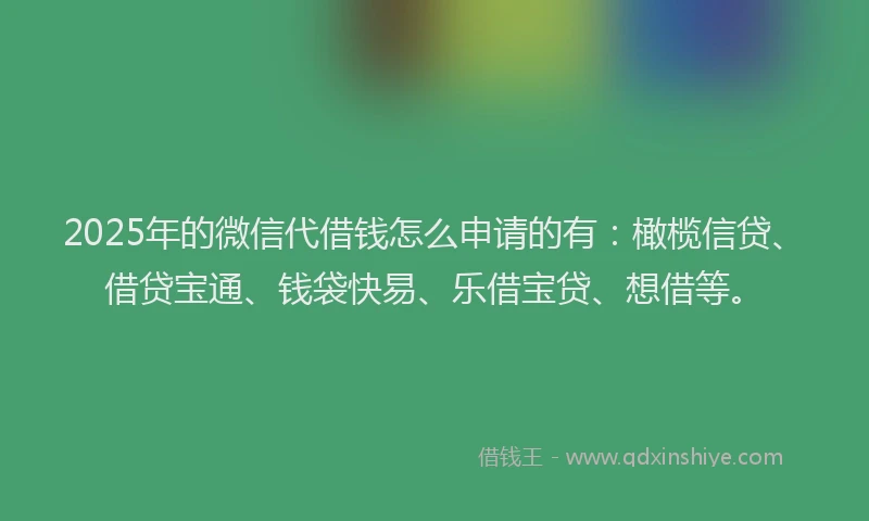 2025年的微信代借钱怎么申请的有：橄榄信贷、借贷宝通、钱袋快易、乐借宝贷、想借等。