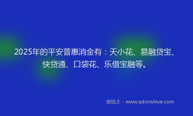 2025年的平安普惠消金有：天小花、易融贷宝、快贷通、口袋花、乐借宝融等。