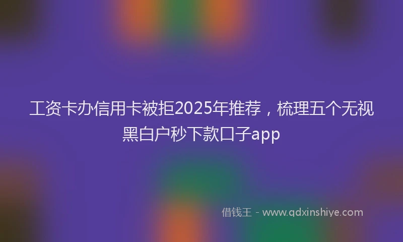 工资卡办信用卡被拒2025年推荐，梳理五个无视黑白户秒下款口子app