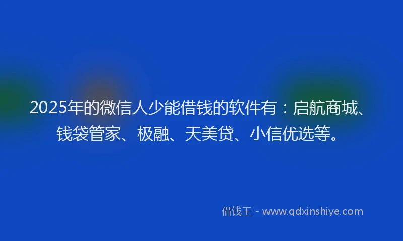 2025年的微信人少能借钱的软件有：启航商城、钱袋管家、极融、天美贷、小信优选等。
