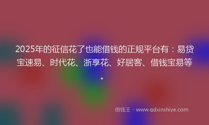 2025年的征信花了也能借钱的正规平台有：易贷宝速易、时代花、浙享花、好居客、借钱宝易等。
