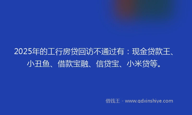 2025年的工行房贷回访不通过有：现金贷款王、小丑鱼、借款宝融、信贷宝、小米贷等。