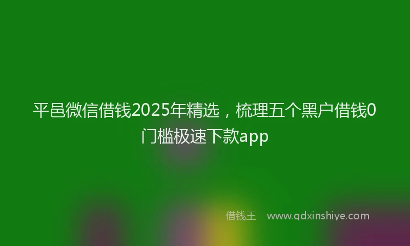 平邑微信借钱2025年精选，梳理五个黑户借钱0门槛极速下款app