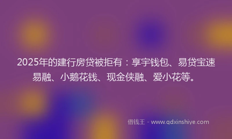 2025年的建行房贷被拒有：享宇钱包、易贷宝速易融、小鹅花钱、现金侠融、爱小花等。