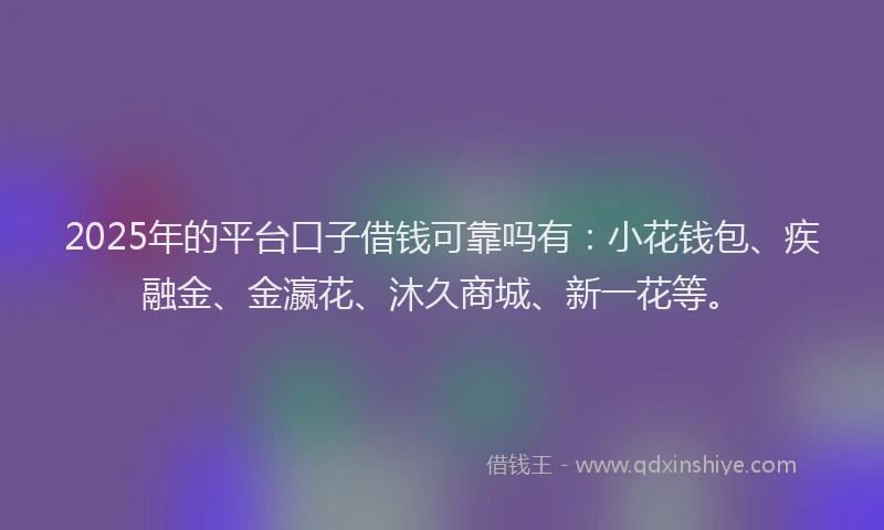 2025年的平台口子借钱可靠吗有：小花钱包、疾融金、金瀛花、沐久商城、新一花等。