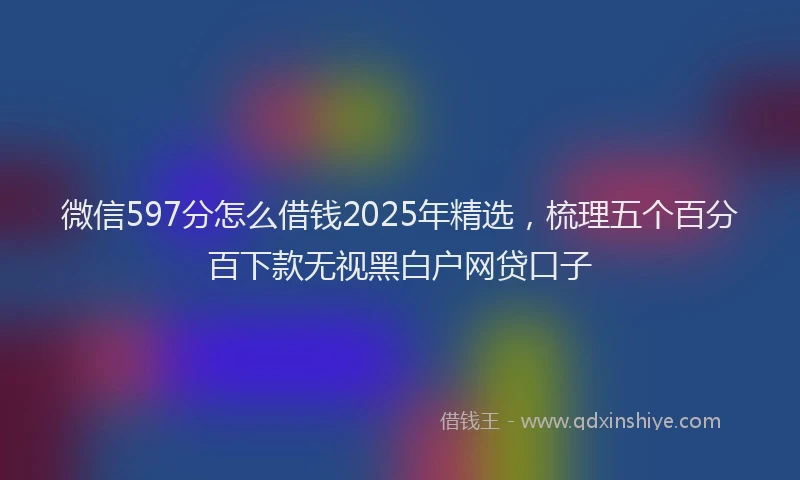 微信597分怎么借钱2025年精选，梳理五个百分百下款无视黑白户网贷口子