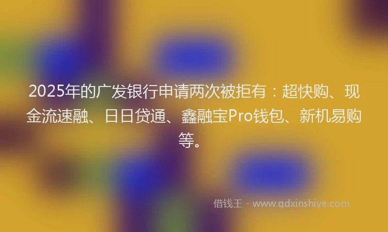 2025年的广发银行申请两次被拒有：超快购、现金流速融、日日贷通、鑫融宝Pro钱包、新机易购等。