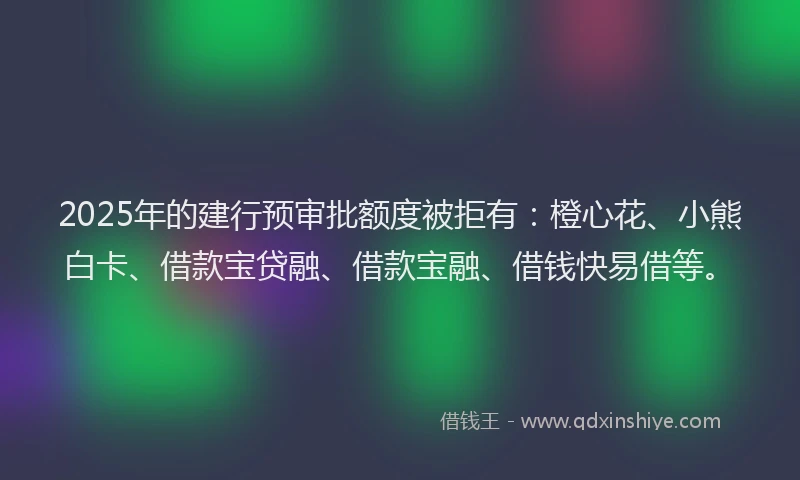 2025年的建行预审批额度被拒有：橙心花、小熊白卡、借款宝贷融、借款宝融、借钱快易借等。
