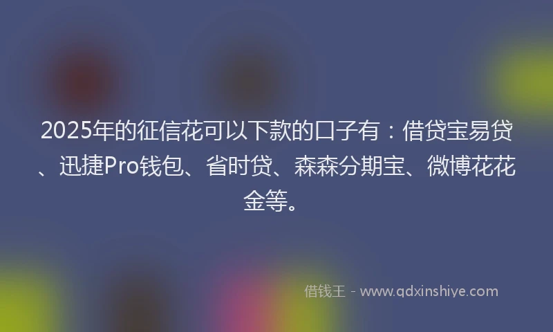 2025年的征信花可以下款的口子有：借贷宝易贷、迅捷Pro钱包、省时贷、森森分期宝、微博花花金等。