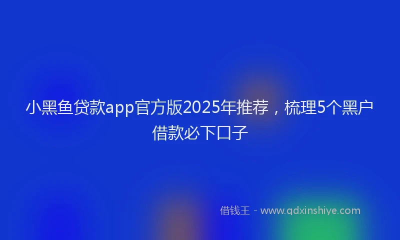 小黑鱼贷款app官方版2025年推荐，梳理5个黑户借款必下口子