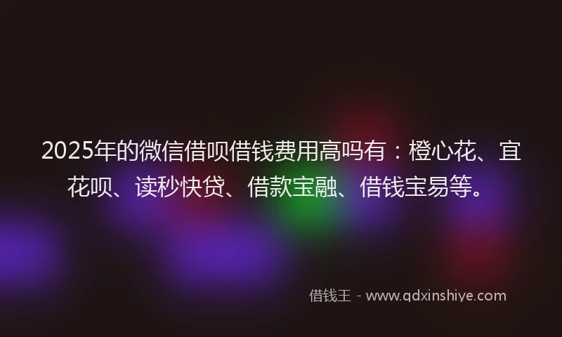 2025年的微信借呗借钱费用高吗有：橙心花、宜花呗、读秒快贷、借款宝融、借钱宝易等。