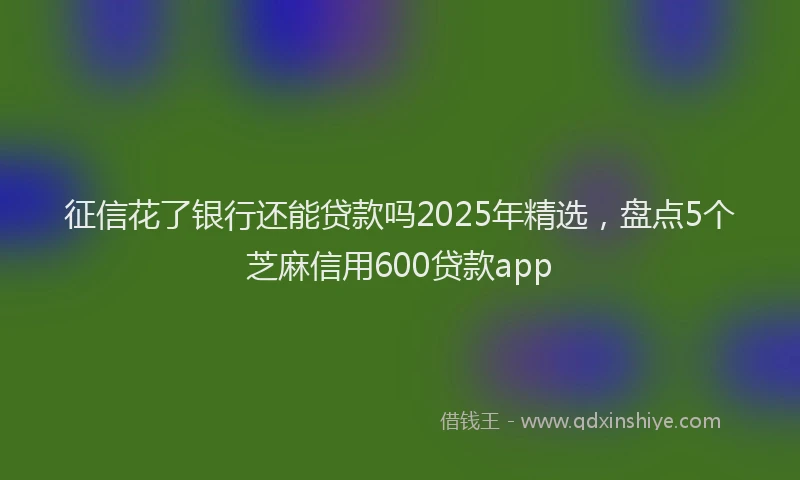 征信花了银行还能贷款吗2025年精选，盘点5个芝麻信用600贷款app