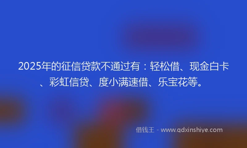 2025年的征信贷款不通过有：轻松借、现金白卡、彩虹信贷、度小满速借、乐宝花等。