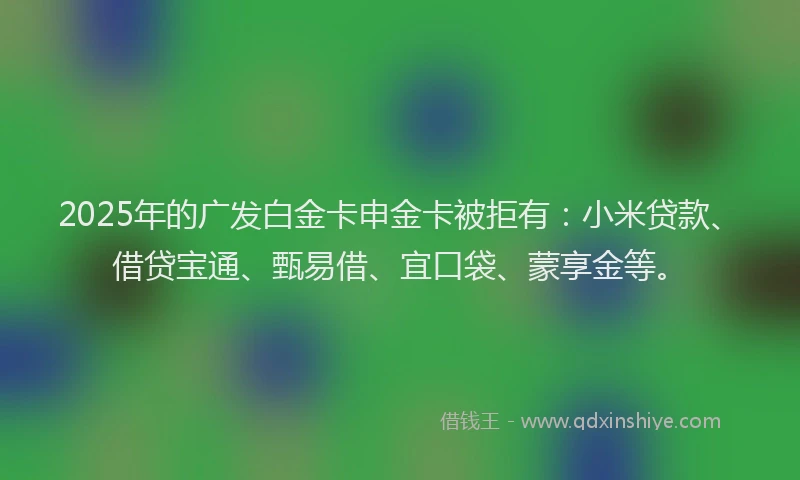 2025年的广发白金卡申金卡被拒有：小米贷款、借贷宝通、甄易借、宜口袋、蒙享金等。