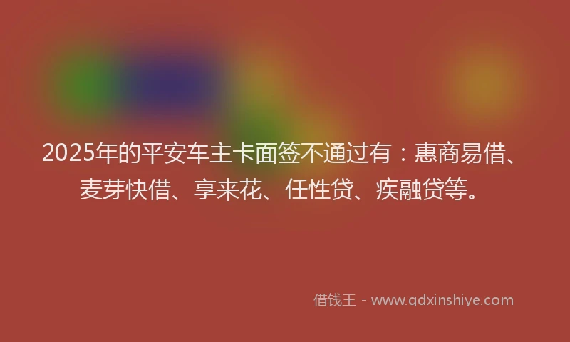 2025年的平安车主卡面签不通过有：惠商易借、麦芽快借、享来花、任性贷、疾融贷等。