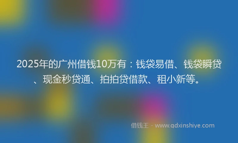 2025年的广州借钱10万有：钱袋易借、钱袋瞬贷、现金秒贷通、拍拍贷借款、租小新等。