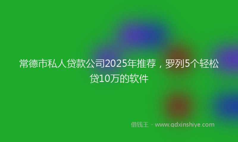 常德市私人贷款公司2025年推荐，罗列5个轻松贷10万的软件