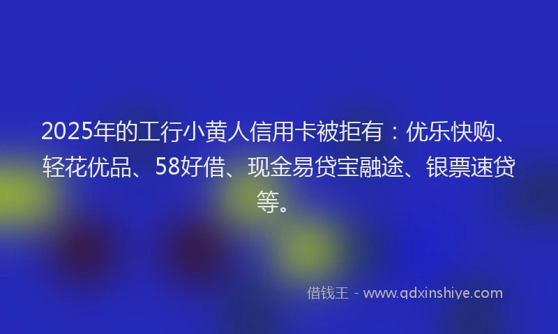 2025年的工行小黄人信用卡被拒有：优乐快购、轻花优品、58好借、现金易贷宝融途、银票速贷等。