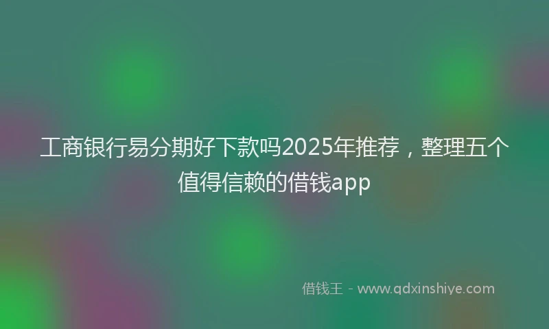 工商银行易分期好下款吗2025年推荐，整理五个值得信赖的借钱app