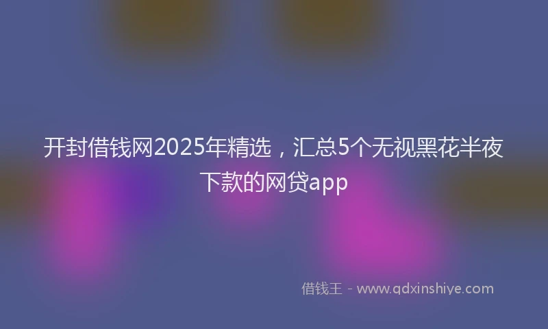 开封借钱网2025年精选，汇总5个无视黑花半夜下款的网贷app