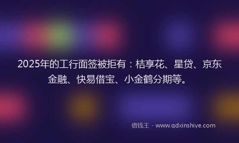 2025年的工行面签被拒有：桔享花、星贷、京东金融、快易借宝、小金鹤分期等。